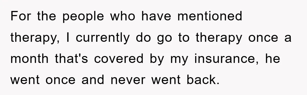 For the people who have mentioned therapy, I currently do go to therapy once a month that's covered by my insurance, he went once and never went back.
