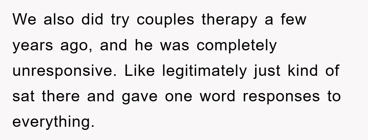 We also did try couples therapy a few years ago, and he was completely unresponsive. Like legitimately just kind of sat there and gave one word responses to everything.