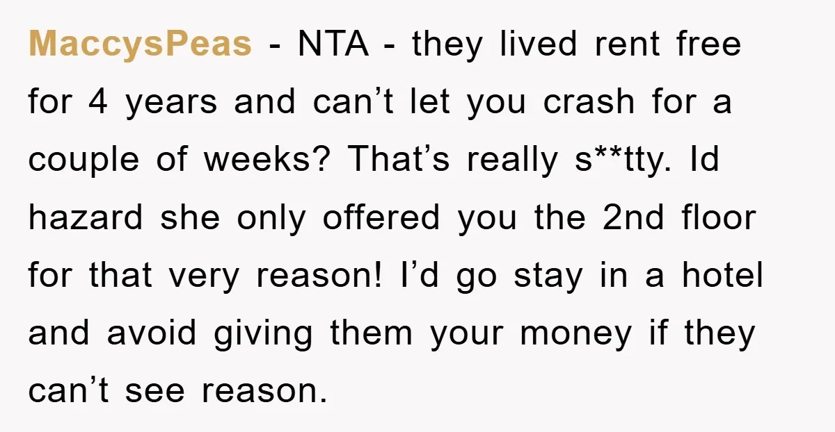MaccysPeas − NTA - they lived rent free for 4 years and can’t let you crash for a couple of weeks? That’s really s**tty. Id hazard she only offered you...