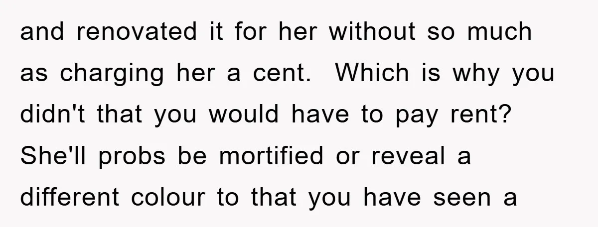 and renovated it for her without so much as charging her a cent. Which is why you didn't that you would have to pay rent? She'll probs be mortified or...