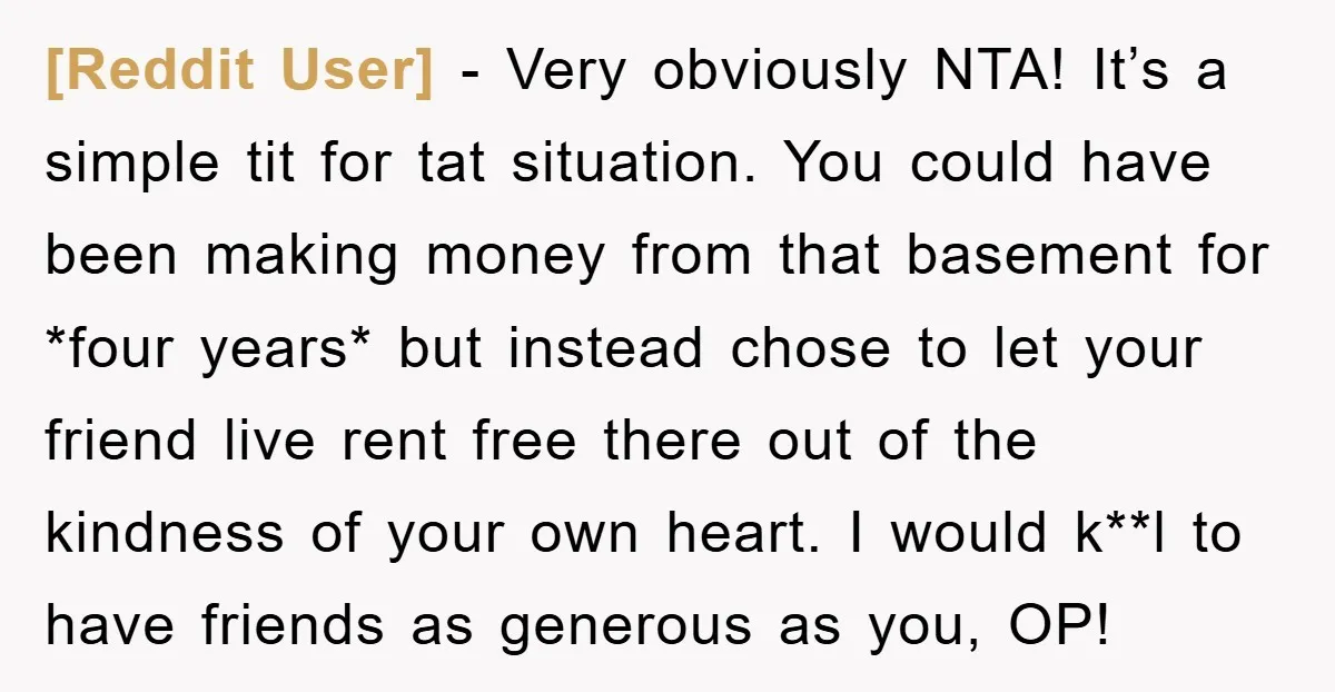 [Reddit User] − Very obviously NTA! It’s a simple tit for tat situation. You could have been making money from that basement for *four years* but instead chose to let...