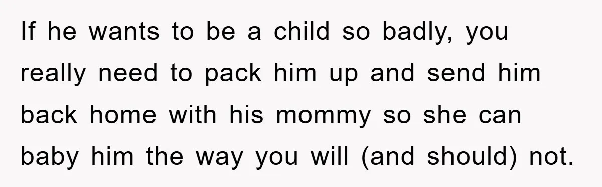 If he wants to be a child so badly, you really need to pack him up and send him back home with his mommy so she can baby him the...