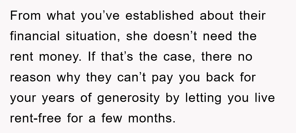 From what you’ve established about their financial situation, she doesn’t need the rent money. If that’s the case, there no reason why they can’t pay you back for your years...