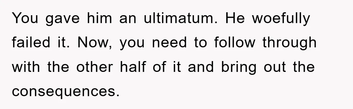 You gave him an ultimatum. He woefully failed it. Now, you need to follow through with the other half of it and bring out the consequences.