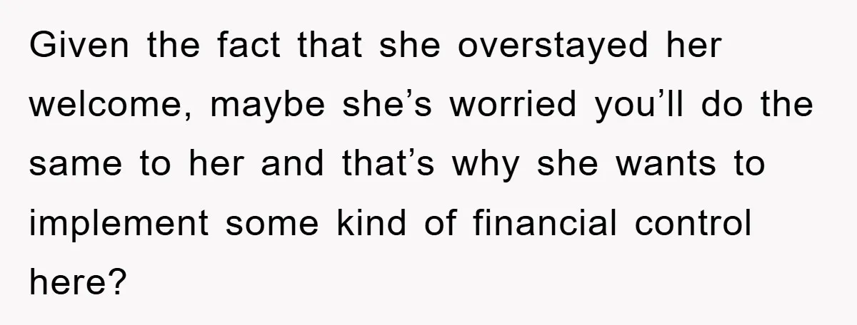 Given the fact that she overstayed her welcome, maybe she’s worried you’ll do the same to her and that’s why she wants to implement some kind of financial control here?