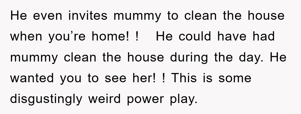 He even invites mummy to clean the house when you’re home! ! He could have had mummy clean the house during the day. He wanted you to see her! !...
