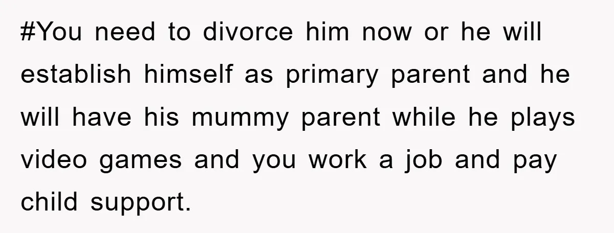 #You need to divorce him now or he will establish himself as primary parent and he will have his mummy parent while he plays video games and you work a...