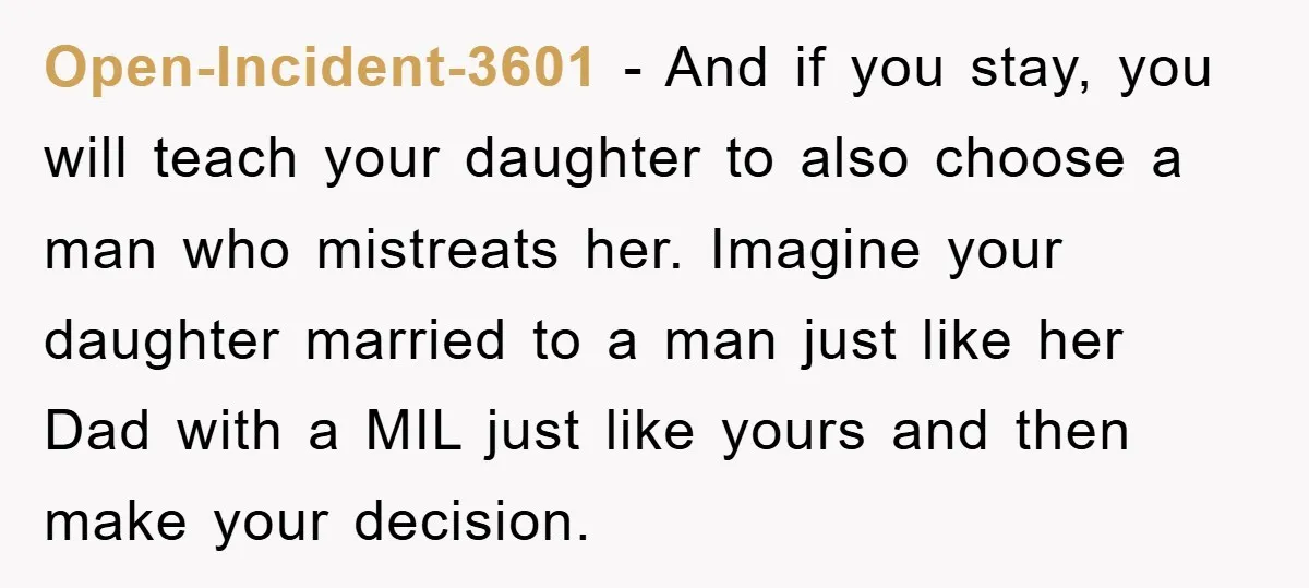 Open-Incident-3601 − And if you stay, you will teach your daughter to also choose a man who mistreats her. Imagine your daughter married to a man just like her Dad...