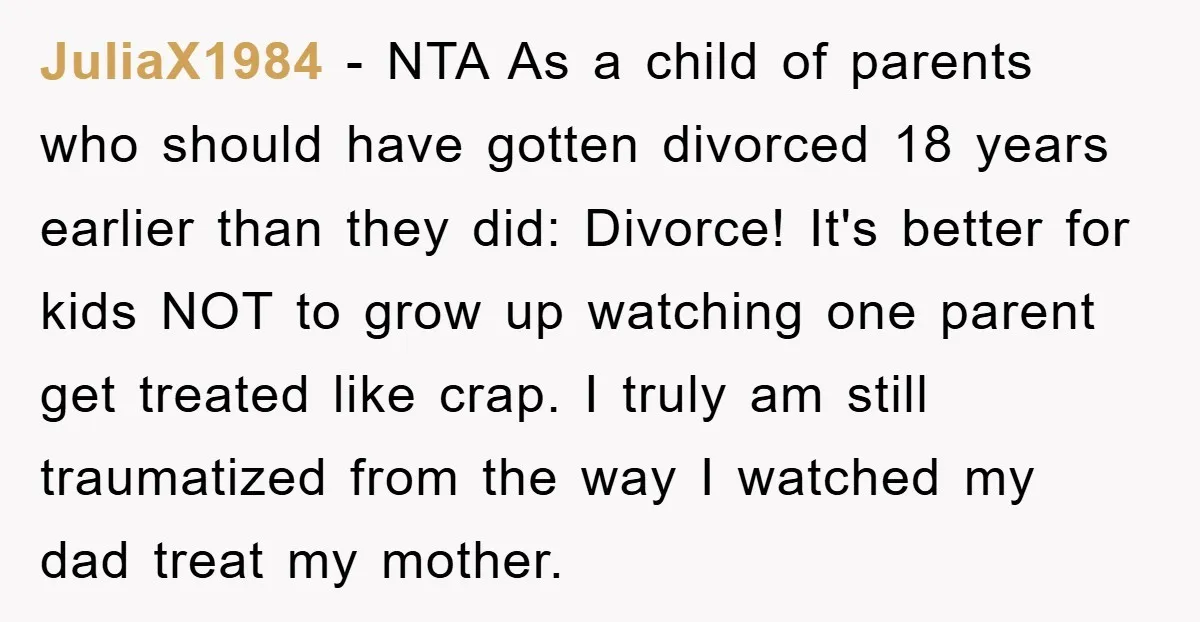 JuliaX1984 − NTA As a child of parents who should have gotten divorced 18 years earlier than they did: Divorce! It's better for kids NOT to grow up watching one...