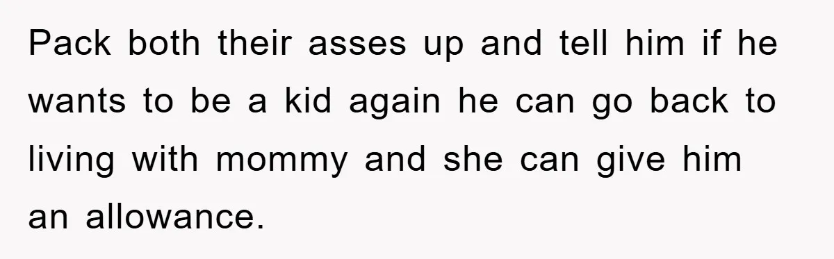 Pack both their asses up and tell him if he wants to be a kid again he can go back to living with mommy and she can give him an...