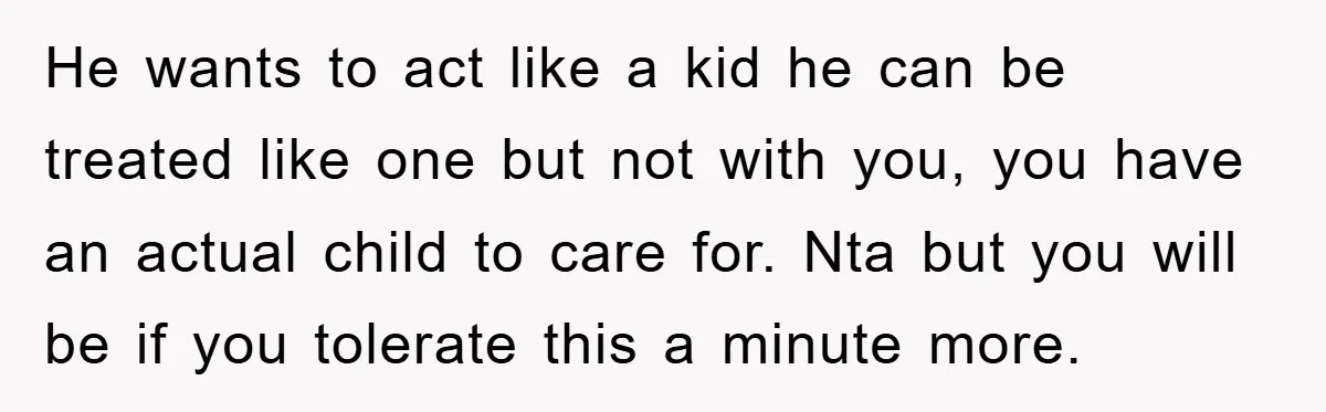 He wants to act like a kid he can be treated like one but not with you, you have an actual child to care for. Nta but you will be...