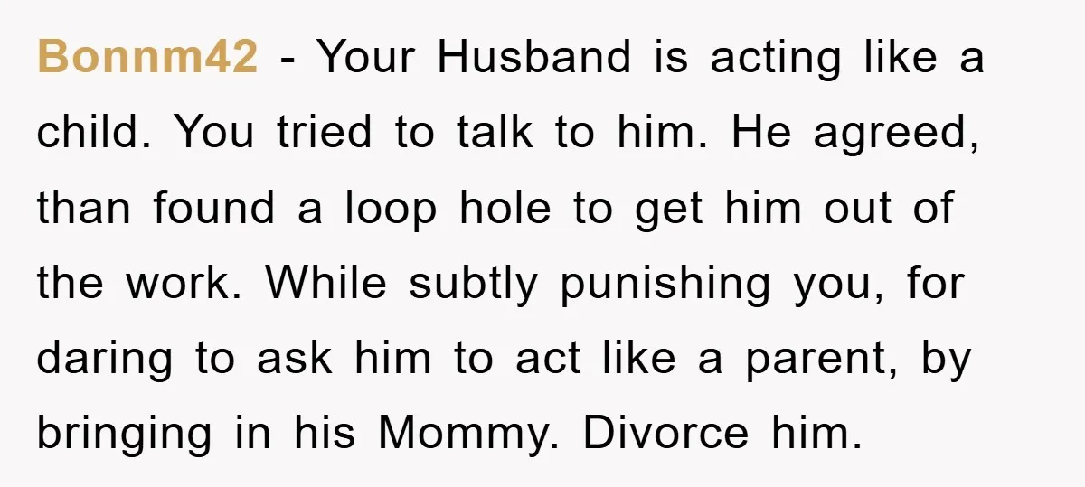 Bonnm42 − Your Husband is acting like a child. You tried to talk to him. He agreed, than found a loop hole to get him out of the work. While...