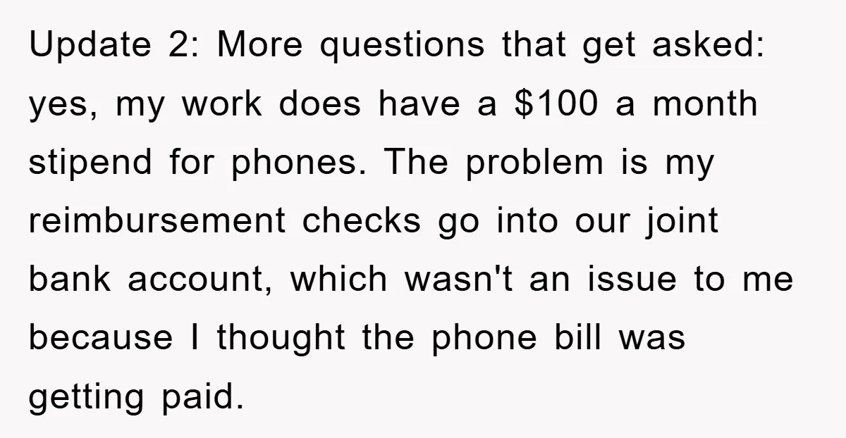 Update 2: More questions that get asked: yes, my work does have a $100 a month stipend for phones. The problem is my reimbursement checks go into our joint bank...