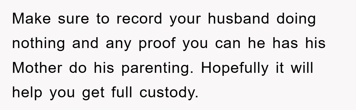 Make sure to record your husband doing nothing and any proof you can he has his Mother do his parenting. Hopefully it will help you get full custody.