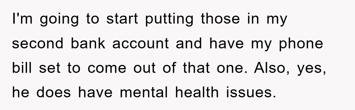 I'm going to start putting those in my second bank account and have my phone bill set to come out of that one. Also, yes, he does have mental health...