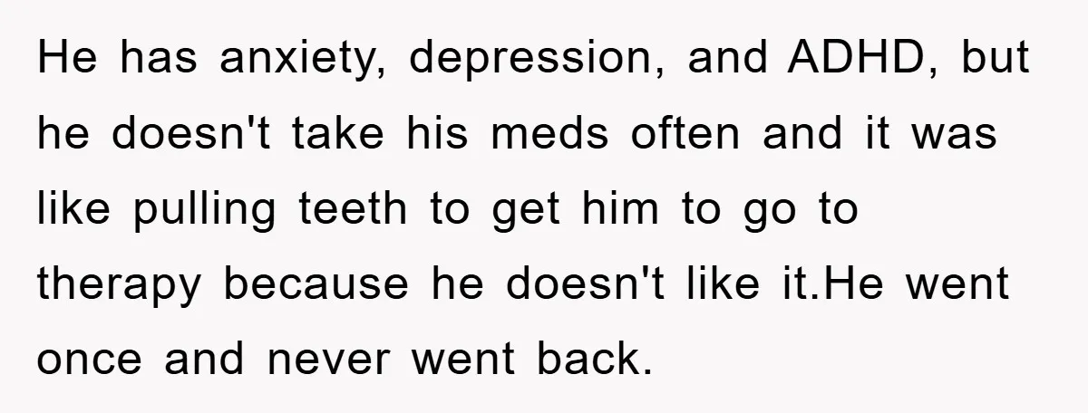 He has anxiety, depression, and ADHD, but he doesn't take his meds often and it was like pulling teeth to get him to go to therapy because he doesn't like...