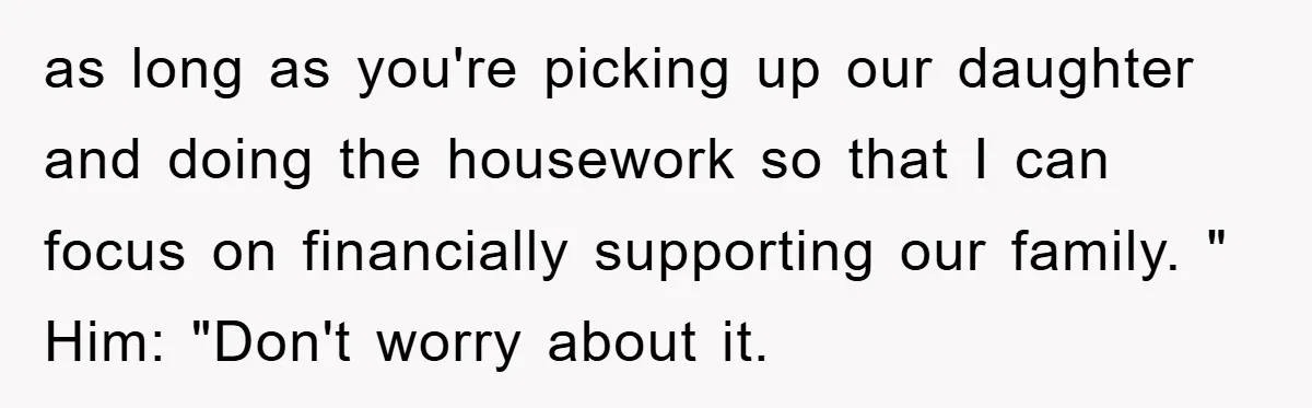 as long as you're picking up our daughter and doing the housework so that I can focus on financially supporting our family. " Him: "Don't worry about it.