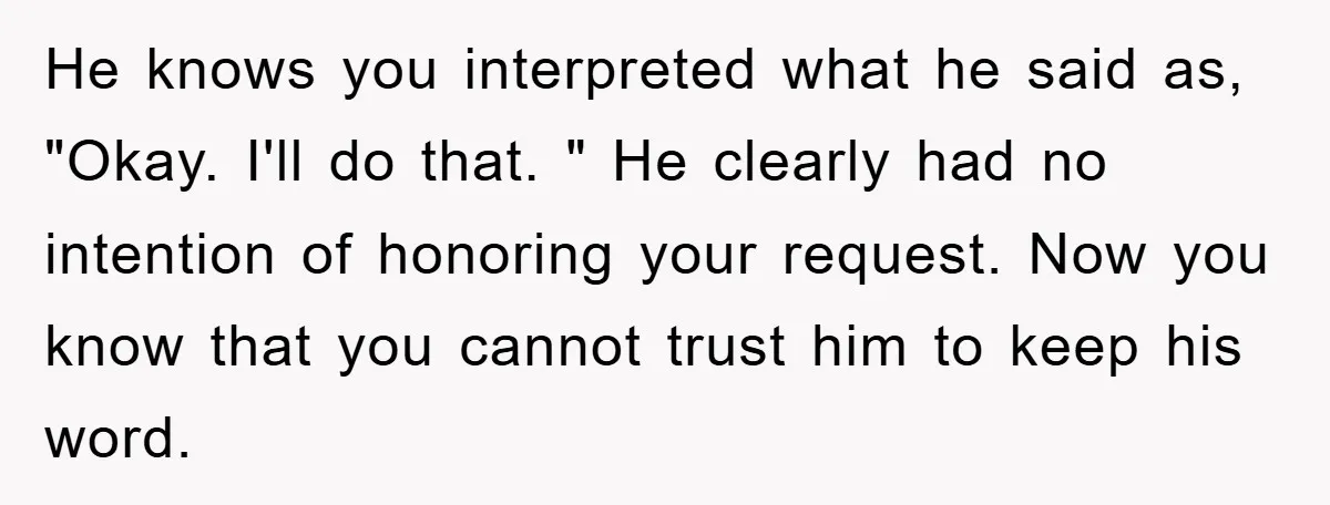 He knows you interpreted what he said as, "Okay. I'll do that. " He clearly had no intention of honoring your request. Now you know that you cannot trust him...