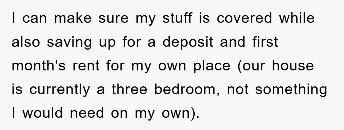 I can make sure my stuff is covered while also saving up for a deposit and first month's rent for my own place (our house is currently a three bedroom,...