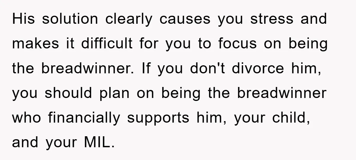 His solution clearly causes you stress and makes it difficult for you to focus on being the breadwinner. If you don't divorce him, you should plan on being the breadwinner...