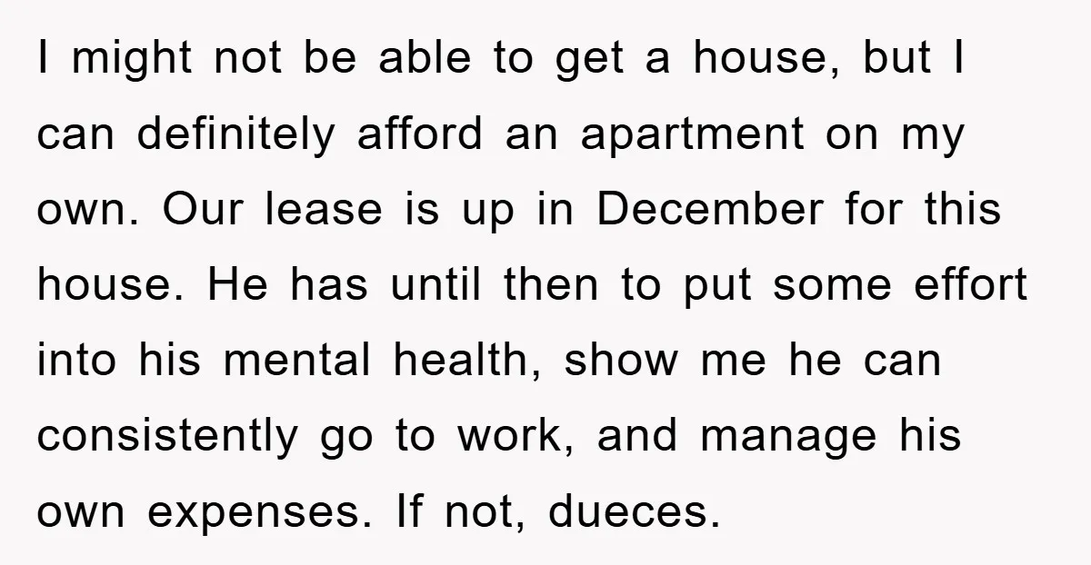 I might not be able to get a house, but I can definitely afford an apartment on my own. Our lease is up in December for this house. He has...