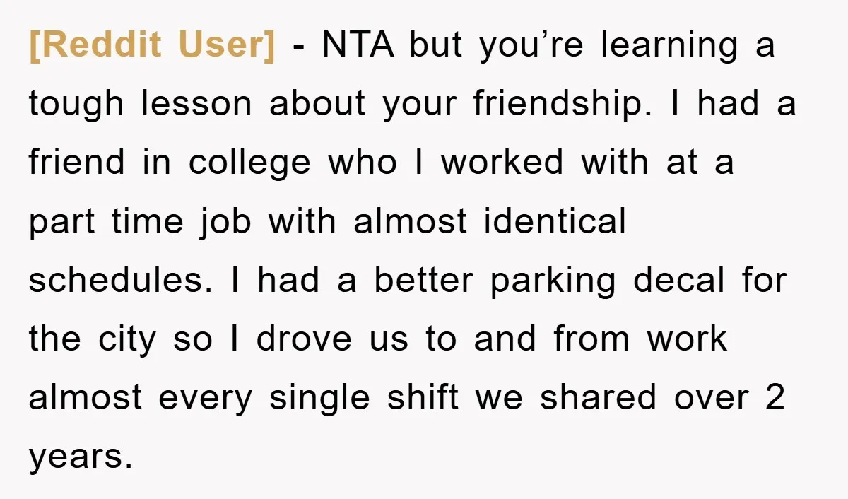 [Reddit User] − NTA but you’re learning a tough lesson about your friendship. I had a friend in college who I worked with at a part time job with almost...