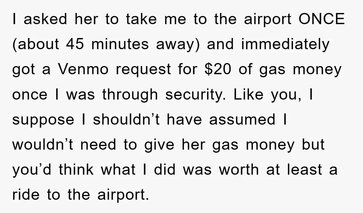 I asked her to take me to the airport ONCE (about 45 minutes away) and immediately got a Venmo request for $20 of gas money once I was through security....