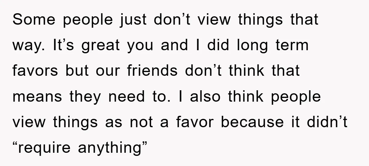 Some people just don’t view things that way. It’s great you and I did long term favors but our friends don’t think that means they need to. I also think...
