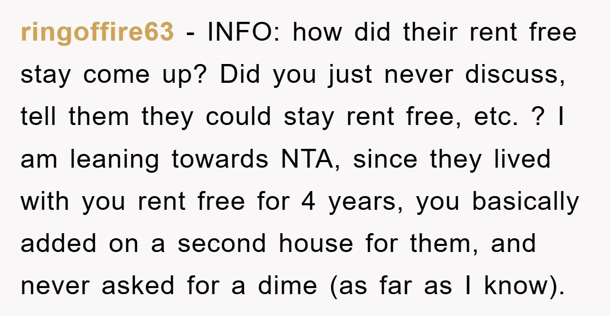 ringoffire63 − INFO: how did their rent free stay come up? Did you just never discuss, tell them they could stay rent free, etc. ? I am leaning towards NTA,...
