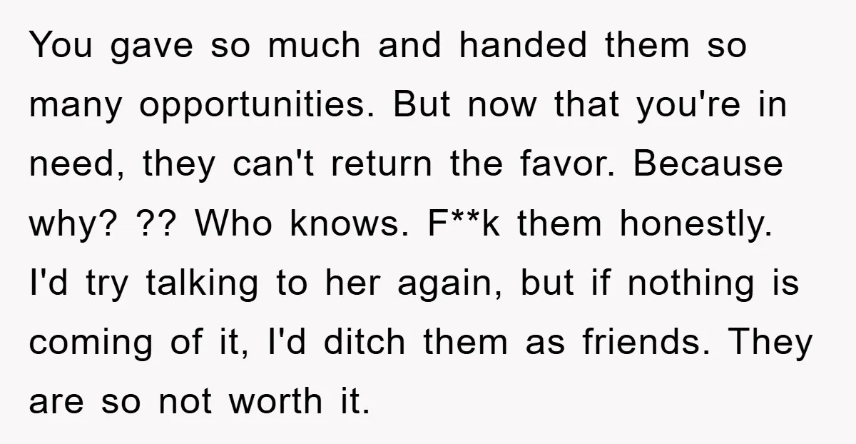 You gave so much and handed them so many opportunities. But now that you're in need, they can't return the favor. Because why? ?? Who knows. F**k them honestly. I'd...