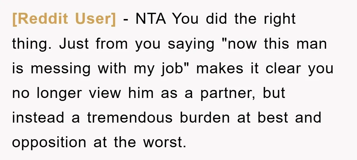 [Reddit User] − NTA You did the right thing. Just from you saying "now this man is messing with my job" makes it clear you no longer view him as...