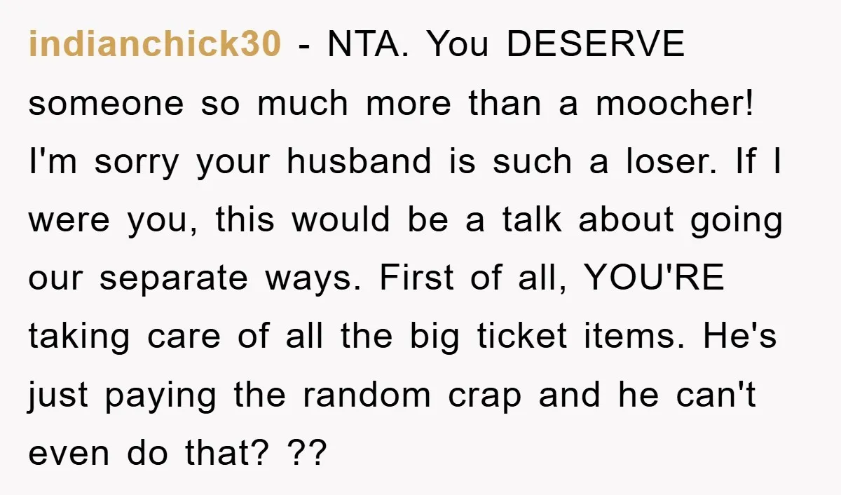 indianchick30 − NTA. You DESERVE someone so much more than a moocher! I'm sorry your husband is such a loser. If I were you, this would be a talk about...