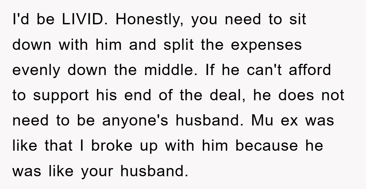I'd be LIVID. Honestly, you need to sit down with him and split the expenses evenly down the middle. If he can't afford to support his end of the deal,...
