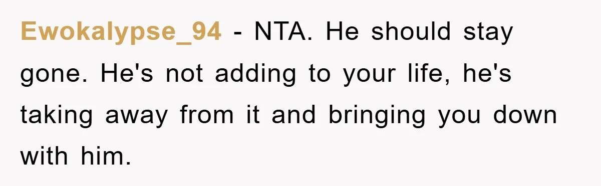 Ewokalypse_94 − NTA. He should stay gone. He's not adding to your life, he's taking away from it and bringing you down with him.