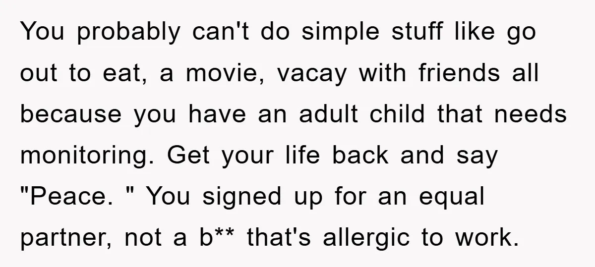 You probably can't do simple stuff like go out to eat, a movie, vacay with friends all because you have an adult child that needs monitoring. Get your life back...