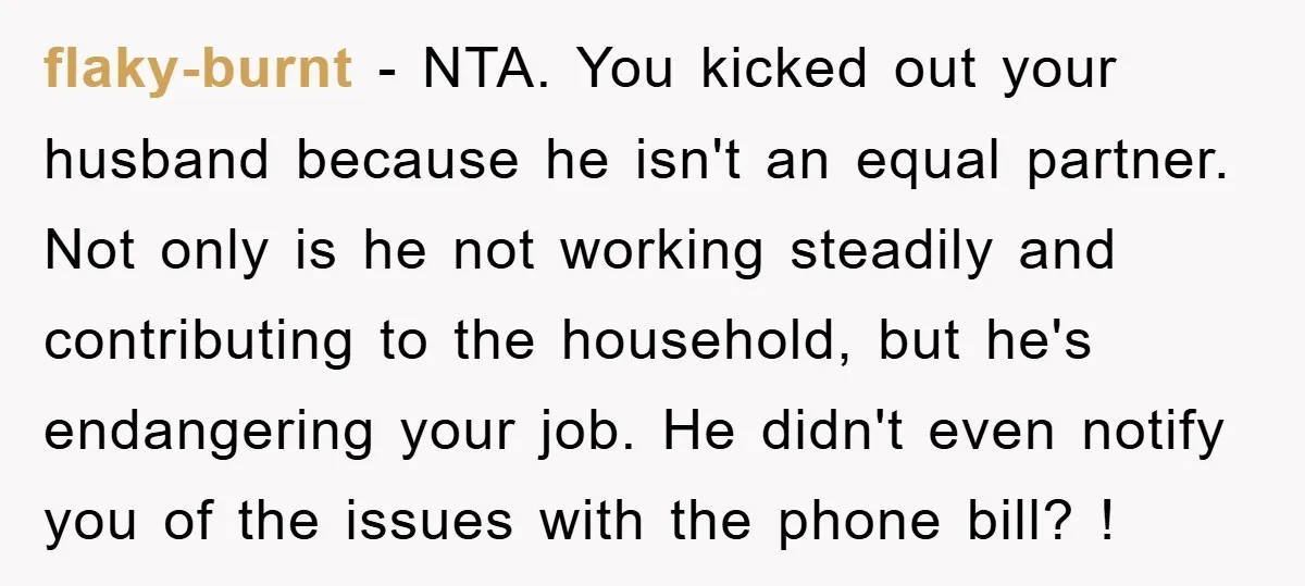 flaky-burnt − NTA. You kicked out your husband because he isn't an equal partner. Not only is he not working steadily and contributing to the household, but he's endangering your...
