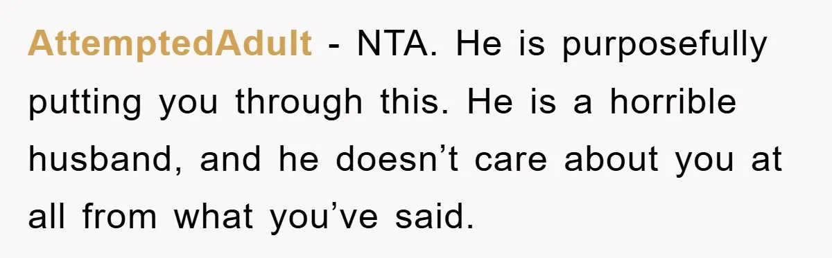 AttemptedAdult − NTA. He is purposefully putting you through this. He is a horrible husband, and he doesn’t care about you at all from what you’ve said.