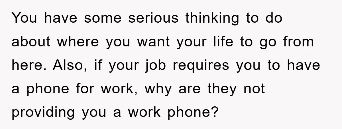 You have some serious thinking to do about where you want your life to go from here. Also, if your job requires you to have a phone for work, why...