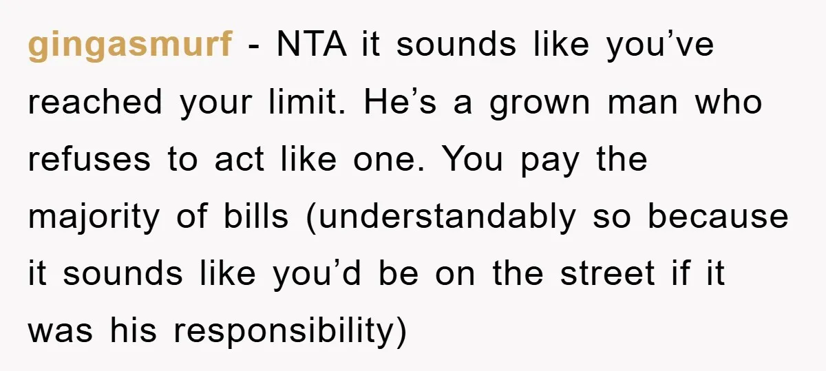 gingasmurf − NTA it sounds like you’ve reached your limit. He’s a grown man who refuses to act like one. You pay the majority of bills (understandably so because it...