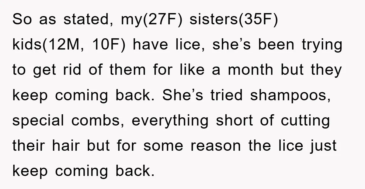 So as stated, my(27F) sisters(35F) kids(12M, 10F) have lice, she’s been trying to get rid of them for like a month but they keep coming back. She’s tried shampoos, special...