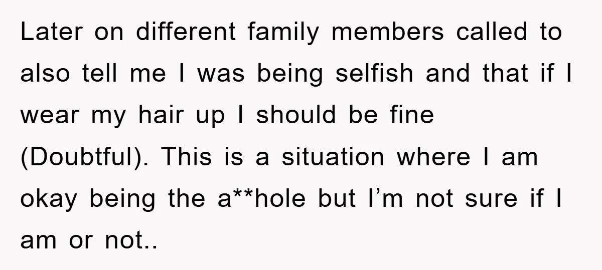 Later on different family members called to also tell me I was being selfish and that if I wear my hair up I should be fine (Doubtful). This is a...