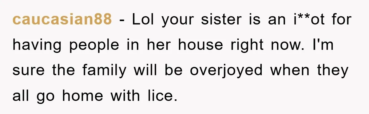 caucasian88 − Lol your sister is an i**ot for having people in her house right now. I'm sure the family will be overjoyed when they all go home with lice.