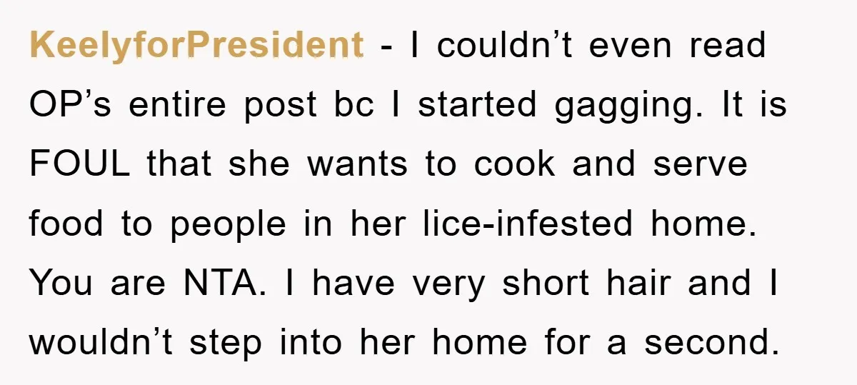 KeelyforPresident − I couldn’t even read OP’s entire post bc I started gagging. It is FOUL that she wants to cook and serve food to people in her lice-infested home....