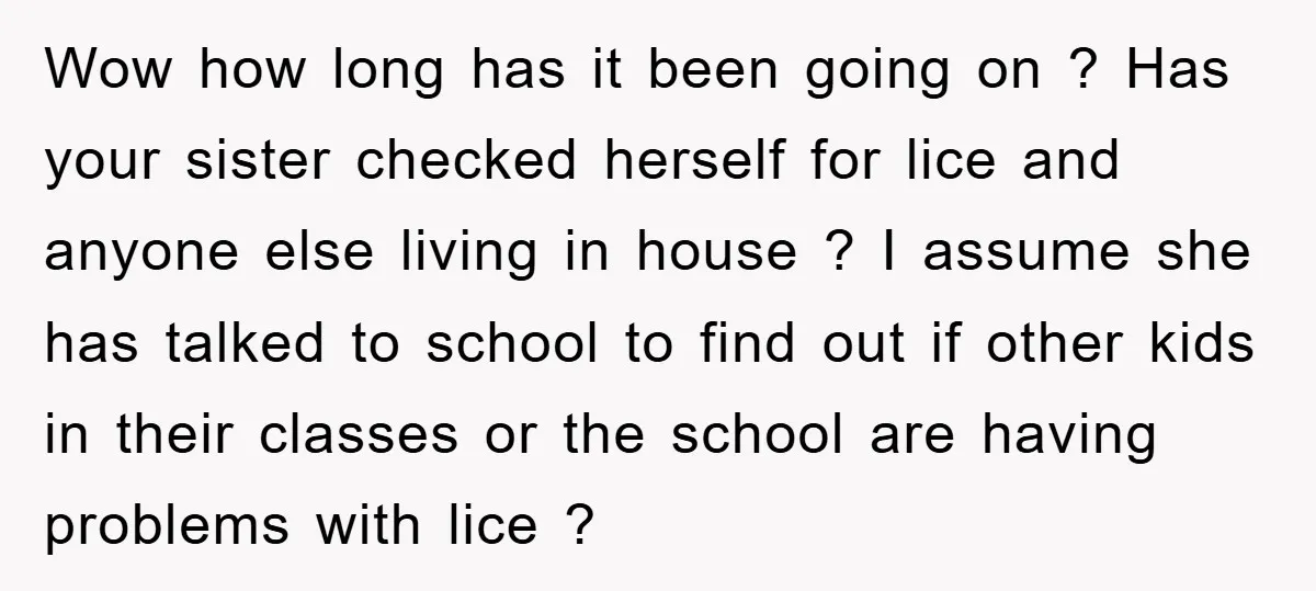 Wow how long has it been going on ? Has your sister checked herself for lice and anyone else living in house ? I assume she has talked to school...