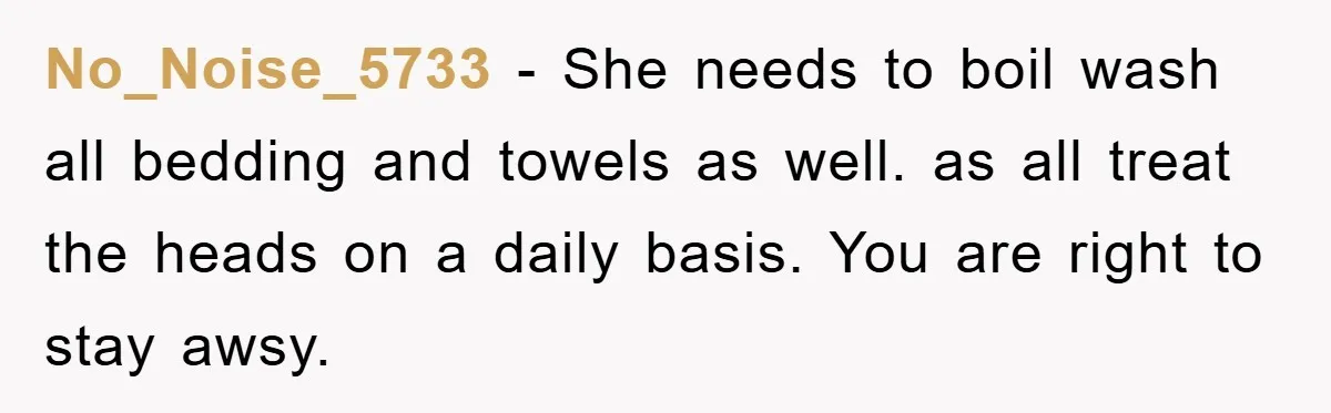 No_Noise_5733 − She needs to boil wash all bedding and towels as well. as all treat the heads on a daily basis. You are right to stay awsy.