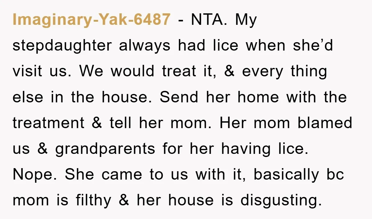 Imaginary-Yak-6487 − NTA. My stepdaughter always had lice when she’d visit us. We would treat it, & every thing else in the house. Send her home with the treatment &...