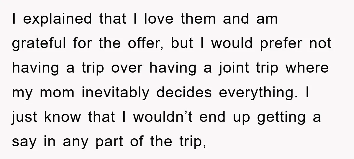 I explained that I love them and am grateful for the offer, but I would prefer not having a trip over having a joint trip where my mom inevitably decides...
