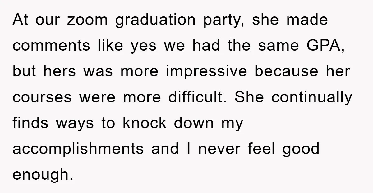 At our zoom graduation party, she made comments like yes we had the same GPA, but hers was more impressive because her courses were more difficult. She continually finds ways...