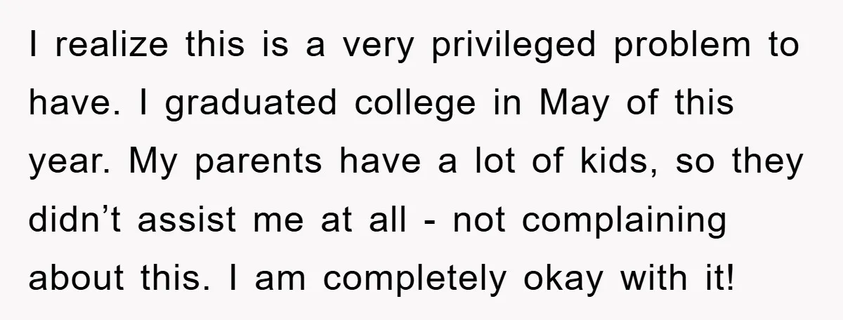 I realize this is a very privileged problem to have. I graduated college in May of this year. My parents have a lot of kids, so they didn’t assist me...