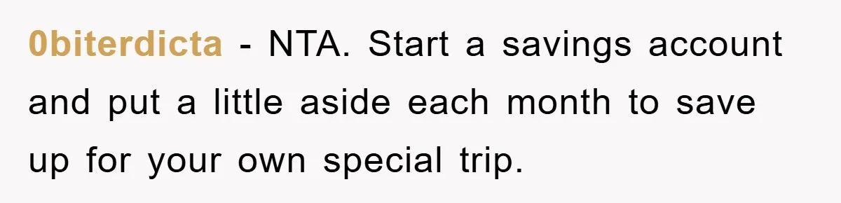 0biterdicta − NTA. Start a savings account and put a little aside each month to save up for your own special trip.